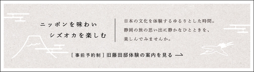 ニッポンを味わい、シズオカを楽しむ。
日本の文化を体験するゆるりとした時間。静岡の旅の思い出に静かなひとときを楽しんでみませんか。
旧藤田邸の案内を見る。